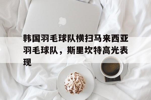 包含韩国羽毛球队横扫马来西亚羽毛球队，斯里坎特高光表现的词条