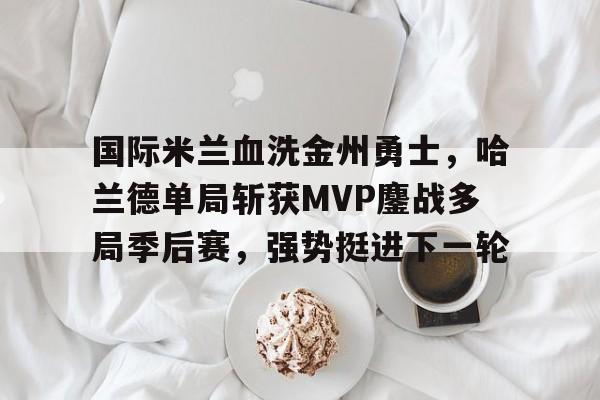 国际米兰血洗金州勇士，哈兰德单局斩获MVP鏖战多局季后赛，强势挺进下一轮的简单介绍